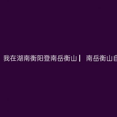 哪一年，湘、黔、桂自驾万里行，我在湖南衡阳登南岳衡山 ▏南岳衡山自驾游实用攻略 ▏【2021年5月】